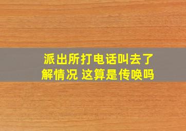 派出所打电话叫去了解情况 这算是传唤吗